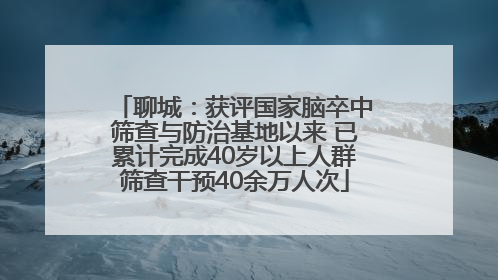 聊城：获评国家脑卒中筛查与防治基地以来 已累计完成40岁以上人群筛查干预40余万人次