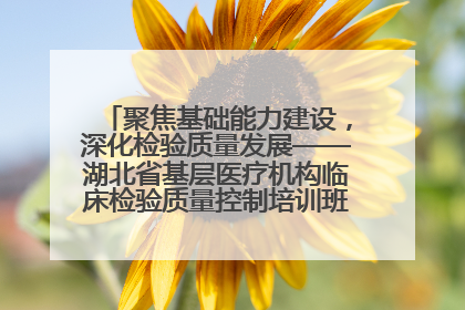 聚焦基础能力建设，深化检验质量发展——湖北省基层医疗机构临床检验质量控制培训班（孝感站）成功举办