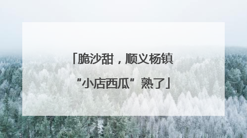 脆沙甜，顺义杨镇“小店西瓜”熟了