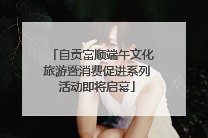 自贡富顺端午文化旅游暨消费促进系列活动即将启幕