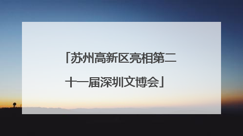 苏州高新区亮相第二十一届深圳文博会