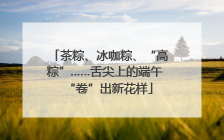 茶粽、冰咖粽、“高粽”……舌尖上的端午“卷”出新花样