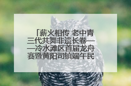 薪火相传 老中青三代共舞非遗长卷——冷水滩区首届龙舟赛暨黄阳司镇端午民俗文化活动侧记