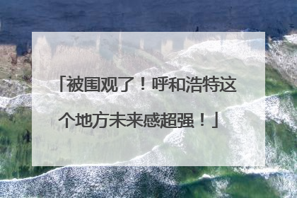 被围观了！呼和浩特这个地方未来感超强！