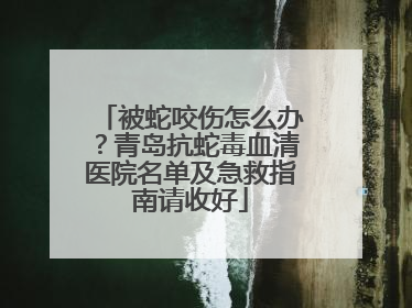 被蛇咬伤怎么办？青岛抗蛇毒血清医院名单及急救指南请收好