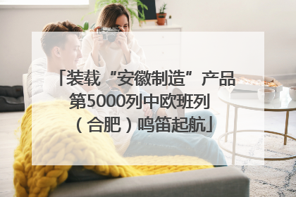 装载“安徽制造”产品 第5000列中欧班列（合肥）鸣笛起航