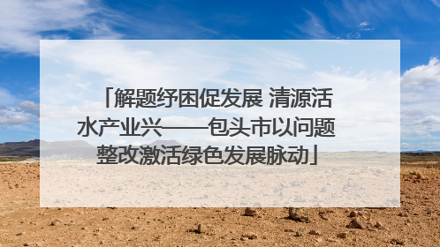 解题纾困促发展 清源活水产业兴——包头市以问题整改激活绿色发展脉动
