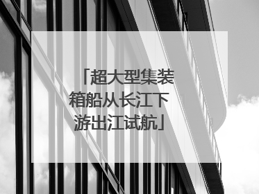 超大型集装箱船从长江下游出江试航