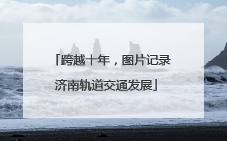 跨越十年，图片记录济南轨道交通发展