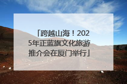 跨越山海！2025年正蓝旗文化旅游推介会在厦门举行