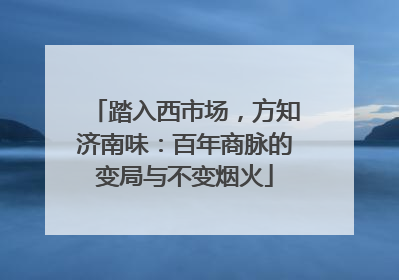 踏入西市场，方知济南味：百年商脉的变局与不变烟火
