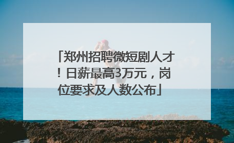 郑州招聘微短剧人才！日薪最高3万元，岗位要求及人数公布
