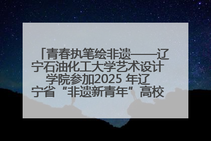 青春执笔绘非遗——辽宁石油化工大学艺术设计学院参加2025 年辽宁省“非遗新青年”高校优秀作品推荐活动