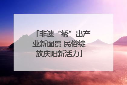 非遗“绣”出产业新图景 民俗绽放庆阳新活力