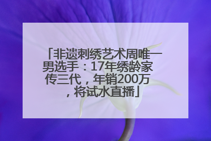 非遗刺绣艺术周唯一男选手：17年绣龄家传三代，年销200万，将试水直播