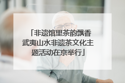 非遗馆里茶韵飘香 武夷山水非遗茶文化主题活动在京举行