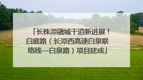 长株潭融城干道新进展！白庭路（长潭西高速白泉联络线—白泉路）项目建成