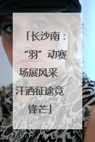 长沙南：“羽”动赛场展风采 汗洒征途竞锋芒