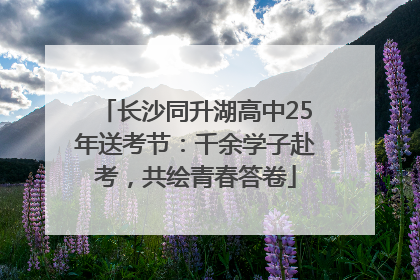 长沙同升湖高中25年送考节：千余学子赴考，共绘青春答卷