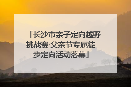 长沙市亲子定向越野挑战赛·父亲节专属徒步定向活动落幕
