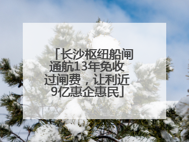 长沙枢纽船闸通航13年免收过闸费，让利近9亿惠企惠民
