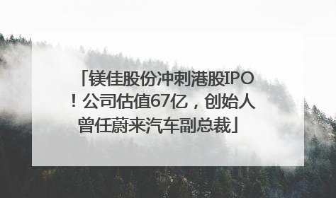 镁佳股份冲刺港股IPO！公司估值67亿，创始人曾任蔚来汽车副总裁