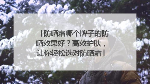 防晒霜哪个牌子的防晒效果好？高效护肤，让你轻松选对防晒霜