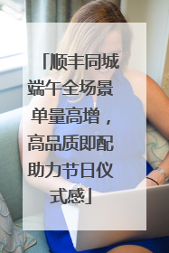 顺丰同城端午全场景单量高增，高品质即配助力节日仪式感