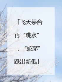 飞天茅台再“跳水”，“蛇茅”跌出新低