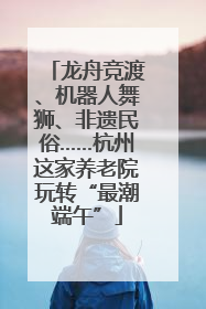 龙舟竞渡、机器人舞狮、非遗民俗……杭州这家养老院玩转“最潮端午”