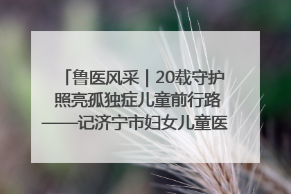 鲁医风采｜20载守护 照亮孤独症儿童前行路——记济宁市妇女儿童医院儿童康复中心主任、副主任技师赵淑珍