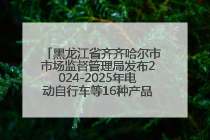 黑龙江省齐齐哈尔市市场监督管理局发布2024-2025年电动自行车等16种产品质量监督抽查情况