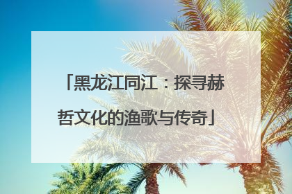 黑龙江同江：探寻赫哲文化的渔歌与传奇