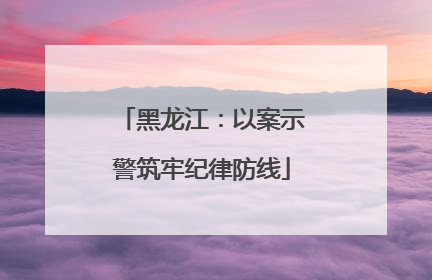 黑龙江：以案示警筑牢纪律防线