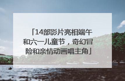14部影片亮相端午和六一儿童节，奇幻冒险和亲情动画唱主角