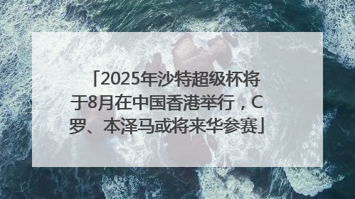 2025年沙特超级杯将于8月在中国香港举行，C罗、本泽马或将来华参赛