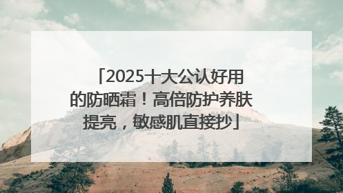 2025十大公认好用的防晒霜！高倍防护养肤提亮，敏感肌直接抄