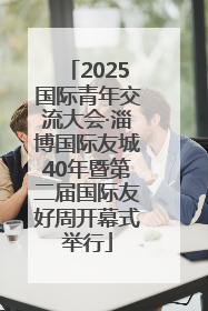2025国际青年交流大会·淄博国际友城40年暨第二届国际友好周开幕式举行