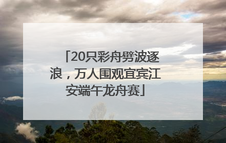20只彩舟劈波逐浪，万人围观宜宾江安端午龙舟赛