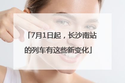 7月1日起，长沙南站的列车有这些新变化
