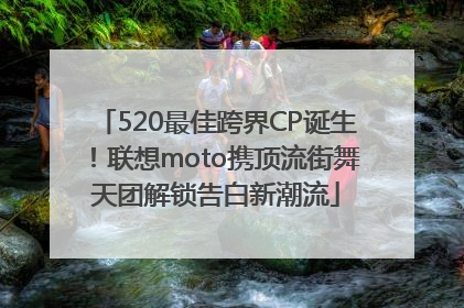 520最佳跨界CP诞生！联想moto携顶流街舞天团解锁告白新潮流