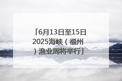 6月13日至15日 2025海峡（福州）渔业周将举行