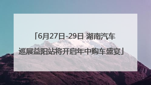 6月27日-29日 湖南汽车巡展益阳站将开启年中购车盛宴