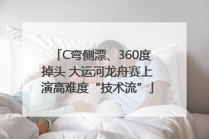 C弯侧漂、360度掉头 大运河龙舟赛上演高难度“技术流”