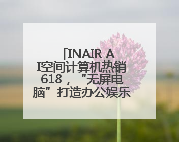 INAIR AI空间计算机热销618，“无屏电脑”打造办公娱乐新范式