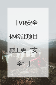 VR安全体验让项目施工更“安全”